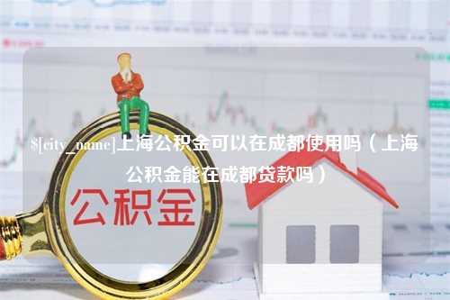 鸡西上海公积金可以在成都使用吗（上海公积金能在成都贷款吗）